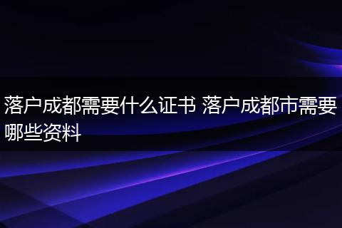 落户成都需要什么证书 落户成都市需要哪些资料