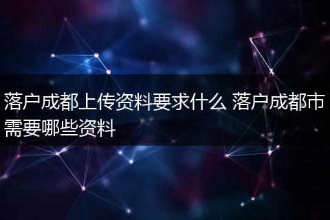 落户成都上传资料要求什么 落户成都市需要哪些资料