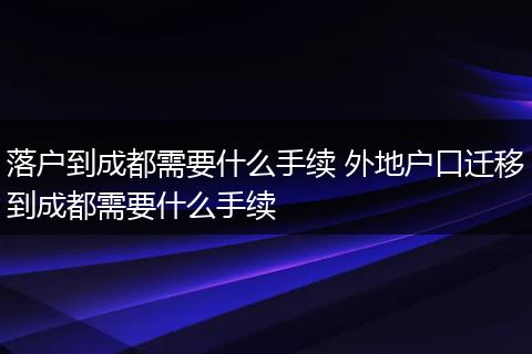 落户到成都需要什么手续 外地户口迁移到成都需要什么手续