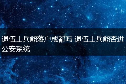 退伍士兵能落户成都吗 退伍士兵能否进公安系统