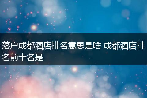 落户成都酒店排名意思是啥 成都酒店排名前十名是