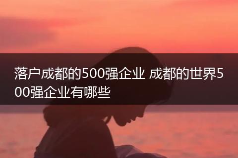 落户成都的500强企业 成都的世界500强企业有哪些