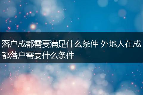 落户成都需要满足什么条件 外地人在成都落户需要什么条件