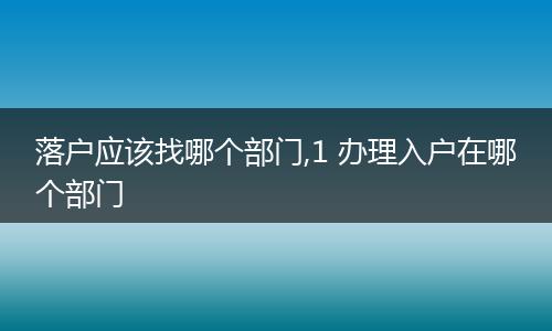 落户应该找哪个部门,1 办理入户在哪个部门