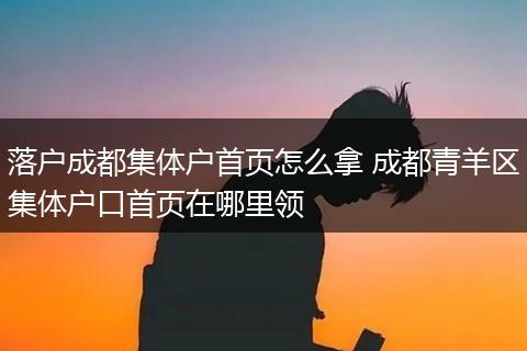 落户成都集体户首页怎么拿 成都青羊区集体户口首页在哪里领