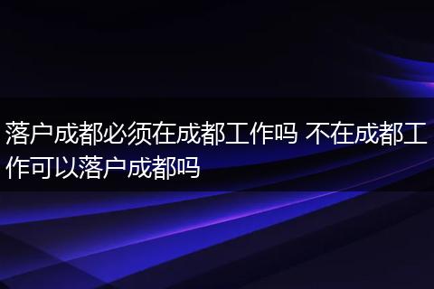 落户成都必须在成都工作吗 不在成都工作可以落户成都吗