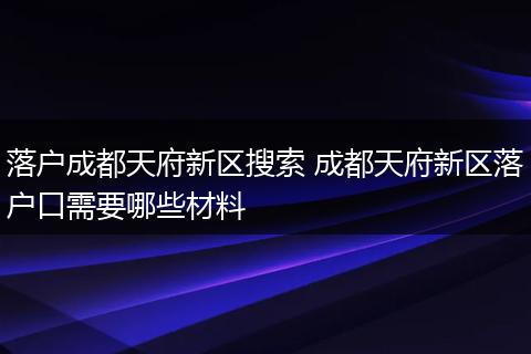 落户成都天府新区搜索 成都天府新区落户口需要哪些材料