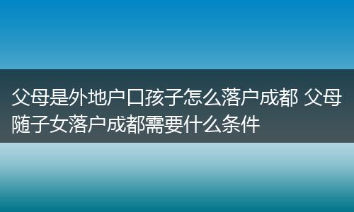 父母是外地户口孩子怎么落户成都 父母随子女落户成都需要什么条件