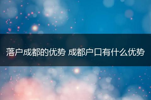 落户成都的优势 成都户口有什么优势