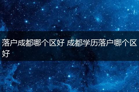 落户成都哪个区好 成都学历落户哪个区好