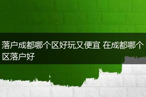 落户成都哪个区好玩又便宜 在成都哪个区落户好