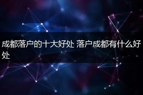 成都落户的十大好处 落户成都有什么好处