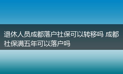 退休人员成都落户社保可以转移吗 成都社保满五年可以落户吗