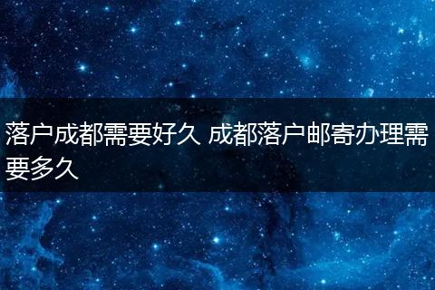 落户成都需要好久 成都落户邮寄办理需要多久