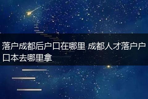 落户成都后户口在哪里 成都人才落户户口本去哪里拿
