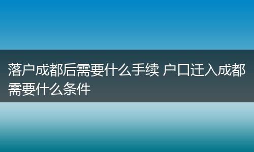 落户成都后需要什么手续 户口迁入成都需要什么条件