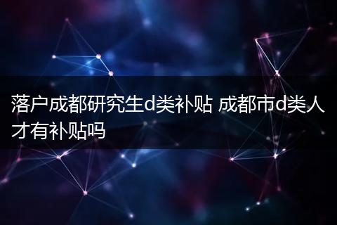 落户成都研究生d类补贴 成都市d类人才有补贴吗
