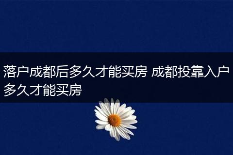 落户成都后多久才能买房 成都投靠入户多久才能买房