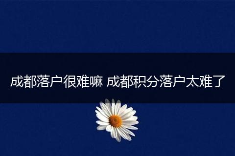 成都落户很难嘛 成都积分落户太难了