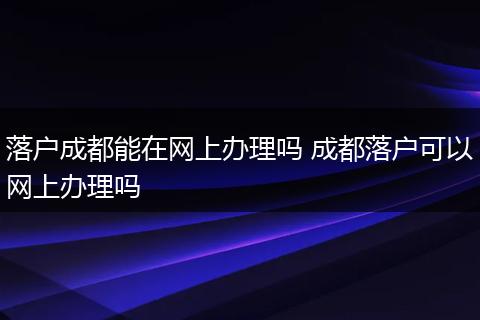 落户成都能在网上办理吗 成都落户可以网上办理吗