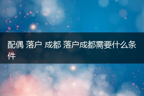 配偶 落户 成都 落户成都需要什么条件