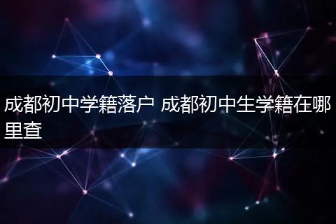 成都初中学籍落户 成都初中生学籍在哪里查