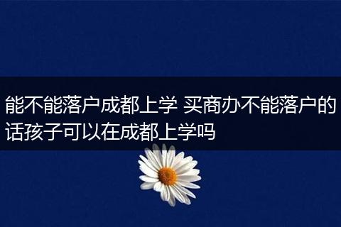 能不能落户成都上学 买商办不能落户的话孩子可以在成都上学吗