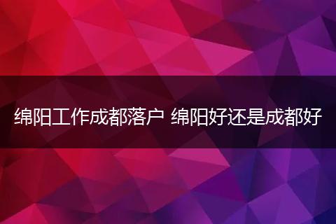 绵阳工作成都落户 绵阳好还是成都好