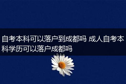 自考本科可以落户到成都吗 成人自考本科学历可以落户成都吗