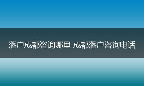 落户成都咨询哪里 成都落户咨询电话