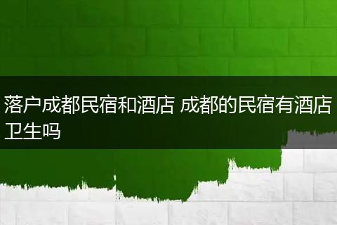 落户成都民宿和酒店 成都的民宿有酒店卫生吗