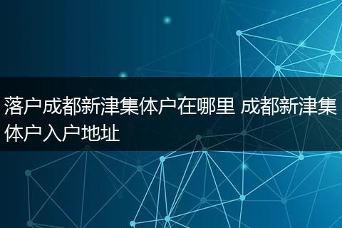落户成都新津集体户在哪里 成都新津集体户入户地址