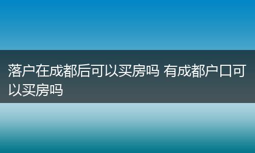 落户在成都后可以买房吗 有成都户口可以买房吗