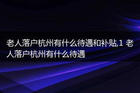 老人落户杭州有什么待遇和补贴,1 老人落户杭州有什么待遇