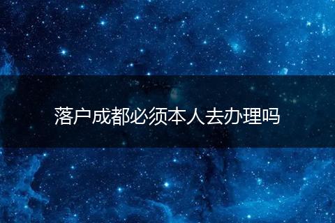 落户成都必须本人去办理吗