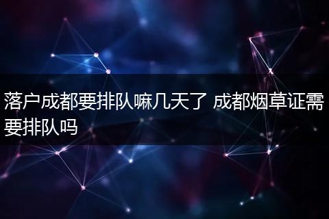 落户成都要排队嘛几天了 成都烟草证需要排队吗