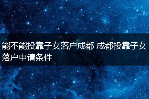 能不能投靠子女落户成都 成都投靠子女落户申请条件