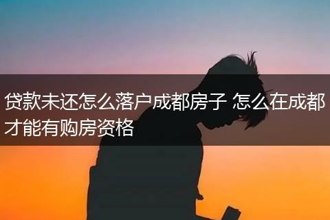 贷款未还怎么落户成都房子 怎么在成都才能有购房资格