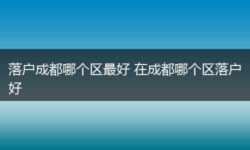 落户成都哪个区最好 在成都哪个区落户好