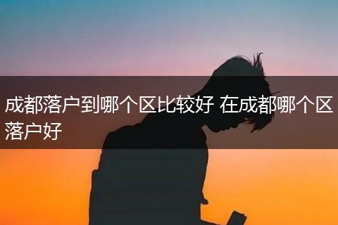 成都落户到哪个区比较好 在成都哪个区落户好