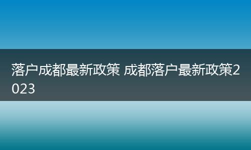 落户成都最新政策 成都落户最新政策2023