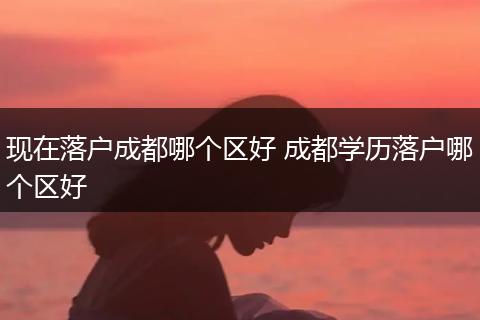 现在落户成都哪个区好 成都学历落户哪个区好