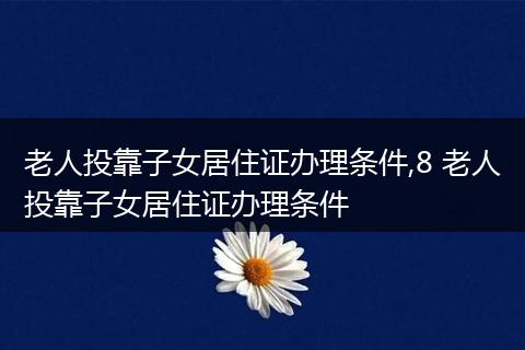 老人投靠子女居住证办理条件,8 老人投靠子女居住证办理条件