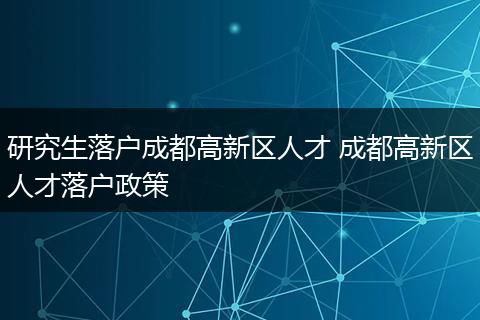 研究生落户成都高新区人才 成都高新区人才落户政策