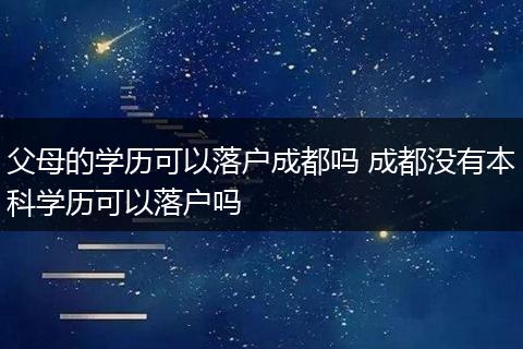 父母的学历可以落户成都吗 成都没有本科学历可以落户吗