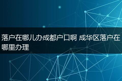 落户在哪儿办成都户口啊 成华区落户在哪里办理