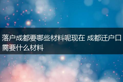 落户成都要哪些材料呢现在 成都迁户口需要什么材料
