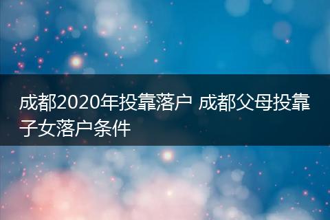 成都2020年投靠落户 成都父母投靠子女落户条件