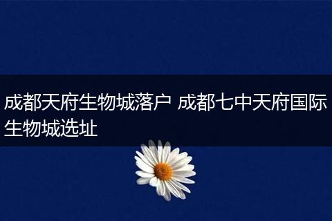 成都天府生物城落户 成都七中天府国际生物城选址