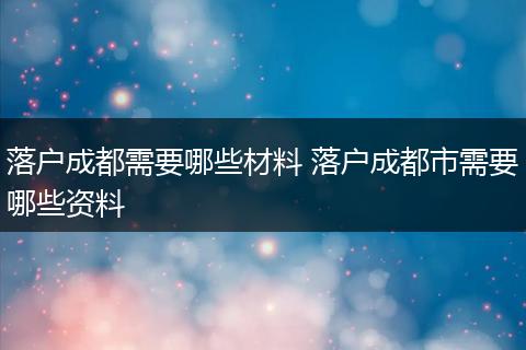 落户成都需要哪些材料 落户成都市需要哪些资料